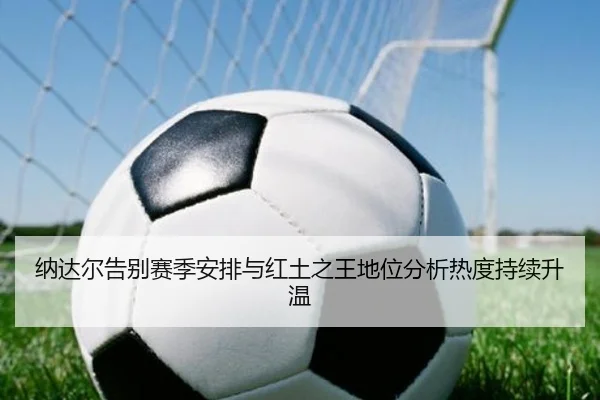 纳达尔告别赛季安排与红土之王地位分析热度持续升温